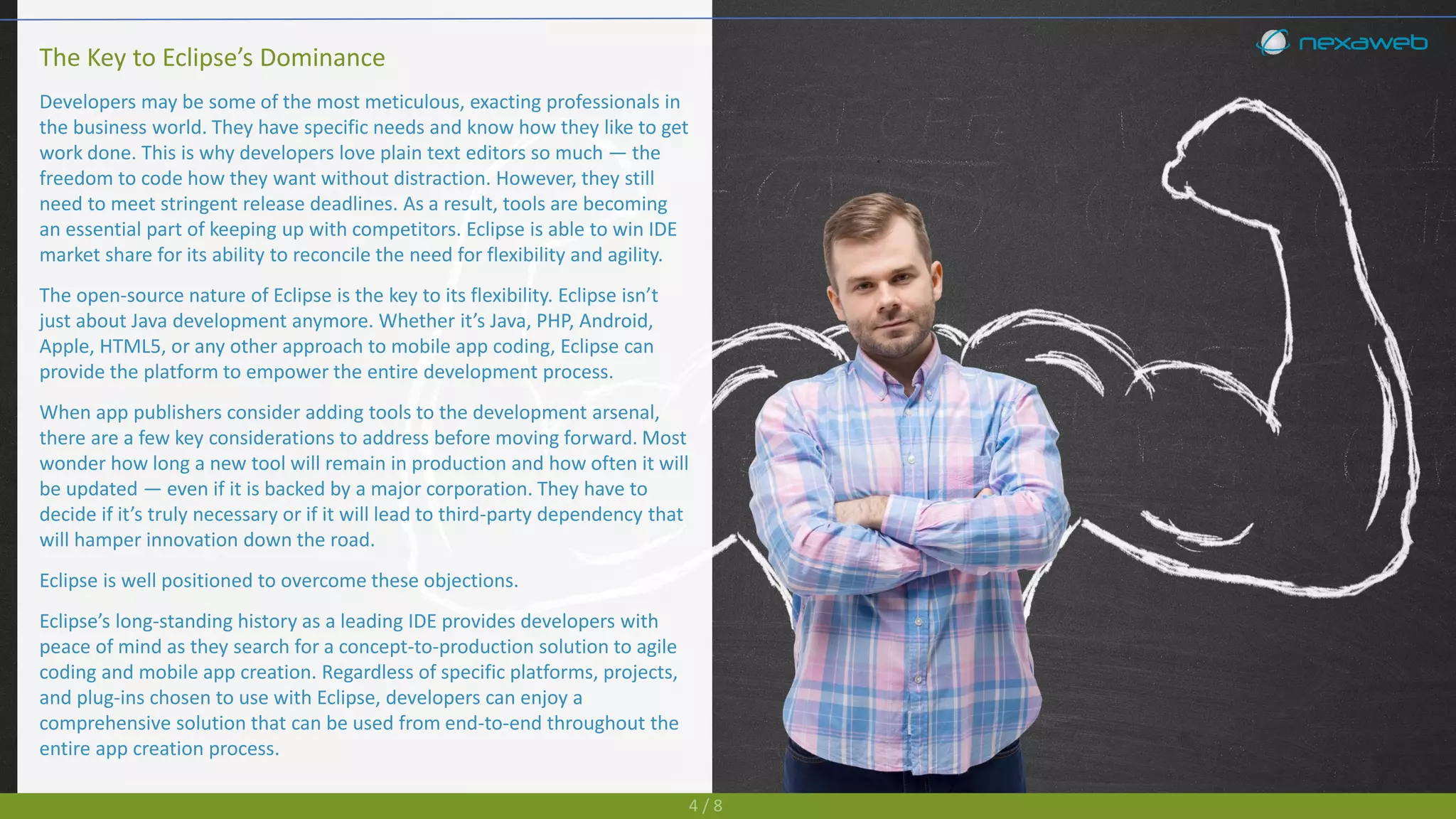 The Key to Eclipse’s Dominance
Developers may be some of the most meticulous, exacting professionals in
the business world. They have specific needs and know how they like to get
work done. This is why developers love plain text editors so much — the
freedom to code how they want without distraction. However, they still
need to meet stringent release deadlines. As a result, tools are becoming
an essential part of keeping up with competitors. Eclipse is able to win IDE
market share for its ability to reconcile the need for flexibility and agility.
The open-source nature of Eclipse is the key to its flexibility. Eclipse isn’t
just about Java development anymore. Whether it’s Java, PHP, Android,
Apple, HTML5, or any other approach to mobile app coding, Eclipse can
provide the platform to empower the entire development process.
When app publishers consider adding tools to the development arsenal,
there are a few key considerations to address before moving forward. Most
wonder how long a new tool will remain in production and how often it will
be updated — even if it is backed by a major corporation. They have to
decide if it’s truly necessary or if it will lead to third-party dependency that
will hamper innovation down the road.
Eclipse is well positioned to overcome these objections.
Eclipse’s long-standing history as a leading IDE provides developers with
peace of mind as they search for a concept-to-production solution to agile
coding and mobile app creation. Regardless of specific platforms, projects,
and plug-ins chosen to use with Eclipse, developers can enjoy a
comprehensive solution that can be used from end-to-end throughout the
entire app creation process.
4 / 8
 
