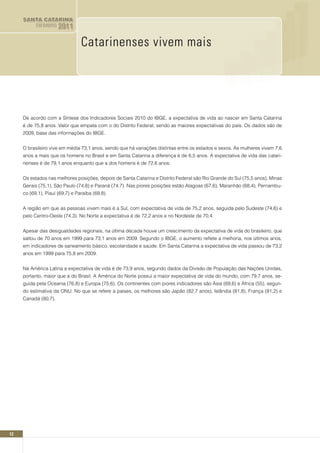 SANTA CATARINA
           EM DADOS   2011

                                 Catarinenses vivem mais




     De acordo com a Síntese dos Indicadores Sociais 2010 do IBGE, a expectativa de vida ao nascer em Santa Catarina
     é de 75,8 anos. Valor que empata com o do Distrito Federal, sendo as maiores expectativas do país. Os dados são de
     2009, base das informações do IBGE.


     O brasileiro vive em média 73,1 anos, sendo que há variações distintas entre os estados e sexos. As mulheres vivem 7,6
     anos a mais que os homens no Brasil e em Santa Catarina a diferença é de 6,5 anos. A expectativa de vida das catari-
     nenses é de 79,1 anos enquanto que a dos homens é de 72,6 anos.


     Os estados nas melhores posições, depois de Santa Catarina e Distrito Federal são Rio Grande do Sul (75,5 anos), Minas
     Gerais (75,1), São Paulo (74,8) e Paraná (74,7). Nas piores posições estão Alagoas (67,6), Maranhão (68,4), Pernambu-
     co (69,1), Piauí (69,7) e Paraíba (69,8).


     A região em que as pessoas vivem mais é a Sul, com expectativa de vida de 75,2 anos, seguida pelo Sudeste (74,6) e
     pelo Centro-Oeste (74,3). No Norte a expectativa é de 72,2 anos e no Nordeste de 70,4.


     Apesar das desigualdades regionais, na última década houve um crescimento da expectativa de vida do brasileiro, que
     saltou de 70 anos em 1999 para 73,1 anos em 2009. Segundo o IBGE, o aumento reflete a melhoria, nos últimos anos,
     em indicadores de saneamento básico, escolaridade e saúde. Em Santa Catarina a expectativa de vida passou de 73,2
     anos em 1999 para 75,8 em 2009.


     Na América Latina a expectativa de vida é de 73,9 anos, segundo dados da Divisão de População das Nações Unidas,
     portanto, maior que a do Brasil. A América do Norte possui a maior expectativa de vida do mundo, com 79,7 anos, se-
     guida pela Oceania (76,8) e Europa (75,6). Os continentes com piores indicadores são Ásia (69,6) e África (55), segun-
     do estimativa da ONU. No que se refere a países, os melhores são Japão (82,7 anos), Islândia (81,8), França (81,2) e
     Canadá (80,7).




12
 