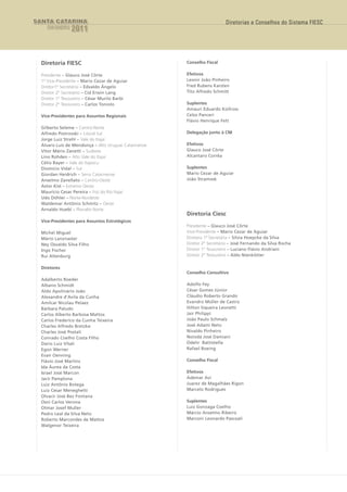 SANTA CATARINA                                                             Diretorias e Conselhos do Sistema FIESC
    EM DADOS    2011



  Diretoria FIESC                                      Conselho Fiscal

  Presidente – Glauco José Côrte                       Efetivos
  1º Vice-Presidente – Mario Cezar de Aguiar           Leonir João Pinheiro
  Diretor1º Secretário – Edvaldo Ângelo                Fred Rubens Karsten
  Diretor 2º Secretário – Cid Erwin Lang               Tito Alfredo Schmitt
  Diretor 1º Tesoureiro – César Murilo Barbi
  Diretor 2º Tesoureiro – Carlos Toniolo               Suplentes
                                                       Amauri Eduardo Kollross
  Vice-Presidentes para Assuntos Regionais             Celso Panceri
                                                       Flávio Henrique Fett
  Gilberto Seleme – Centro-Norte
  Alfredo Piotrovski – Litoral Sul                     Delegação junto à CNI
  Jorge Luiz Strehl – Vale do Itajaí
  Álvaro Luis de Mendonça – Alto Uruguai Catarinense   Efetivos
  Vitor Mário Zanetti – Sudeste                        Glauco José Côrte
  Lino Rohden – Alto Vale do Itajaí                    Alcantaro Corrêa
  Célio Bayer – Vale do Itapocu
  Diomício Vidal – Sul                                 Suplentes
  Giordan Heidrich – Serra Catarinense                 Mario Cezar de Aguiar
  Anselmo Zanellato – Centro-Oeste                     João Stramosk
  Astor Kist – Extremo Oeste
  Maurício Cesar Pereira – Foz do Rio Itajaí
  Udo Döhler – Norte-Nordeste
  Waldemar Antônio Schmitz – Oeste
  Arnaldo Huebl – Planalto Norte
                                                       Diretoria Ciesc
  Vice-Presidentes para Assuntos Estratégicos
                                                       Presidente – Glauco José Côrte
  Michel Miguel                                        Vice-Presidente – Mario Cezar de Aguiar
  Mário Lanznaster                                     Diretora 1ª Secretária – Silvia Hoepcke da Silva
  Ney Osvaldo Silva Filho                              Diretor 2º Secretário – José Fernando da Silva Rocha
  Ingo Fischer                                         Diretor 1º Tesoureiro – Luciano Flávio Andriani
  Rui Altenburg                                        Diretor 2º Tesoureiro – Aldo Nienkötter

  Diretores
                                                       Conselho Consultivo
  Adalberto Roeder
  Albano Schmidt                                       Adolfo Fey
  Aldo Apolinário João                                 César Gomes Júnior
  Alexandre d’Avila da Cunha                           Cláudio Roberto Grando
  Amilcar Nicolau Pelaez                               Evandro Müller de Castro
  Bárbara Paludo                                       Hilton Siqueira Leonetti
  Carlos Alberto Barbosa Mattos                        Jair Philippi
  Carlos Frederico da Cunha Teixeira                   João Paulo Schmalz
  Charles Alfredo Bretzke                              José Adami Neto
  Charles José Postali                                 Nivaldo Pinheiro
  Conrado Coelho Costa Filho                           Noiodá José Damiani
  Dario Luiz Vitali                                    Odelir Battistella
  Egon Werner                                          Rafael Boeing
  Evair Oenning
  Flávio José Martins                                  Conselho Fiscal
  Ida Áurea da Costa
  Israel José Marcon                                   Efetivos
  Jacir Pamplona                                       Ademar Avi
  Luiz Antônio Botega                                  Juarez de Magalhães Rigon
  Luiz Cesar Meneghetti                                Marcelo Rodrigues
  Olvacir José Bez Fontana
  Osni Carlos Verona                                   Suplentes
  Otmar Josef Muller                                   Luiz Gonzaga Coelho
  Pedro Leal da Silva Neto                             Márcio Anselmo Ribeiro
  Roberto Marcondes de Mattos                          Marconi Leonardo Pascoali
  Walgenor Teixeira
 