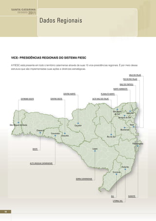 SANTA CATARINA
             EM DADOS      2011

                                     Dados Regionais




      VICE- PRESIDÊnCIAS REGIOnAIS DO SISTEMA FIESC

      A FIESC está presente em todo o território catarinense através de suas 15 vice-presidências regionais. É por meio dessa
      estrutura que são implementadas suas ações e diretrizes estratégicas.

                                                                                                                                               VALE DO ITAJAÍ

                                                                                                                                       FOZ DO RIO ITAJAÍ

                                                                                                                                 VALE DO ITAPOCU

                                                                                                                          NORTE-NORDESTE

                                                               CENTRO-NORTE                                 PLANALTO NORTE

                 EXTREMO-OESTE                  CENTRO-OESTE                                      ALTO VALE DO ITAJAÍ




                                                                                                                         São Bento
                                                                                                                           do Sul          Joinville

                                                                                                                                Jaraguá do Sul


     São Miguel do Oeste                                                  Caçador                                                              Itajaí

                                  Chapecó                                                                                           Blumenau
                                                 Concórdia
                                                             Joaçaba
                                                                                                                   Rio do Sul


                                                                                                                                                  Florianópolis

                             OESTE                                                                Lages




                           ALTO URUGUAI CATARINENSE

                                                                                                                                     Tubarão

                                                                                                                         Criciúma


                                                                              SERRA CATARINENSE




                                                                                                                        SUL                  SUDESTE

                                                                                                                         LITORAL SUL




18
 
