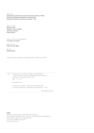 Elaboração
Federação das Indústrias do Estado de Santa Catarina - FIESC
Diretoria de Relações Industriais e Institucionais
Unidade de Política Econômica e Industrial – PEI




Equipe Técnica
Márcia Camilli
Angelita V. Vieira Helayel
Ana Lúcia Teixeira
Pablo Setúbal




Direção de arte / Produção gráfica
Luiz Acácio de Souza

Edição de arte
João Henrique Moço

Revisão
Sérgio Ribeiro




Todos os direitos reservados e protegidos pela Lei 5.988, de 14/12/73.




F 293    Federação das Indústrias do Estado de Santa Catarina.
            Santa Catarina em Dados / Unidade de Política Econômica
         e Industrial. - Florianópolis: FIESC, 2011.
         156p. : il. ; 31 cm

         Publicação anual.

         1. Economia catarinense – Indicadores de desempenho.
         2. Indústria catarinense - Indicadores de desempenho. I. Título.

                                                             CDU 33(816.4)”2011”




FIESC
Federação das Indústrias do Estado de Santa Catarina
Rodovia Admar Gonzaga, 2.765 - Itacorubi - Florianópolis/SC. CEP 88034-001
Fone: (48) 3231-4279 - Fax: (48) 3231-4196
e-mail: fiesc-pei@fiescnet.com.br
www.fiescnet.com.br
 