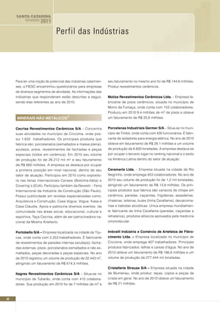 SANTA CATARINA
           EM DADOS   2011

                               Perfil das Indústrias




     Para ter uma noção do potencial das indústrias catarinen-    seu faturamento no mesmo ano foi de R$ 144,6 milhões.
     ses, a FIESC encaminhou questionários para empresas          Produz revestimentos cerâmicos.
     de diversos segmentos de atividade. As informações das
     indústrias que responderam estão descritas a seguir,         Moliza Revestimentos Cerâmicos Ltda. – Empresa fa-
     sendo elas referentes ao ano de 2010.                        bricante de pisos cerâmicos, situada no município de
                                                                  Morro da Fumaça, onde conta com 153 colaboradores.
                                                                  Produziu em 2010 9,4 milhões de m2 de pisos e obteve
     MInERAIS nãO METáLICOS1                                      um faturamento de R$ 20,8 milhões.


     Cecrisa Revestimentos Cerâmicos S/A – Concentra              Porcelanas Industriais Germer S/A – Situa-se no muni-
     suas atividades no município de Criciúma, onde pos-          cípio de Timbó, onde conta com 430 funcionários. É fabri-
     sui 1.632 trabalhadores. Os principais produtos que          cante de isoladores para energia elétrica. No ano de 2010
     fabrica são: porcelanatos (esmaltados e massa plena),        obteve em faturamento de R$ 28,1 milhões e um volume
     azulejos, pisos, revestimentos de fachadas e peças           de produção de 6.600 toneladas. A empresa destaca-se
     especiais (todos em cerâmica). Em 2010 seu volume            por ocupar o terceiro lugar no ranking nacional e o sexto
     de produção foi de 26.212 mil m² e seu faturamento           na América Latina dentro do setor de atuação.
     de R$ 660 milhões. A empresa se destaca por ocupar
     a primeira posição em nível nacional, dentro de seu          Ceramarte Ltda. – Empresa situada na cidade de Rio
     setor de atuação. Participou em 2010 como exposito-          Negrinho, onde emprega 453 colaboradores. No ano de
     ra nas feiras internacionais Cersaie (Bolonha-Itália) e      2010 seu volume de produção foi de 1,2 mil toneladas,
     Covering´s (EUA). Participou também da Revestir – Feira      atingindo um faturamento de R$ 13,8 milhões. Os prin-
     Internacional da Indústria da Construção (São Paulo).        cipais produtos que fabrica são canecos de chope em
     Possui publicidade em revistas especializadas como:          cerâmica, panelas, caçarolas, frigideiras, assadeiras,
     Arquitetura e Construção, Casa Vogue, Vogue, Kasa e          chaleiras, leiteiras, bules (linha Ceraflame), decalcoma-
     Casa Cláudia. Apoia e patrocina diversos eventos da          nias e bebidas alcoólicas. Única empresa mundialmen-
     comunidade nas áreas social, educacional, cultural e         te fabricante de linha Ceraflame (panelas, caçarolas e
     esportiva, Taça Cecrisa, além de ser patrocinadora na-       refratários), produtos atóxicos aprovados pela medicina
     cional da Mostra Artefacto.                                  ortomolecular.


     Portobello S/A – Empresa localizada na cidade de Tiju-       Imbralit Indústria e Comércio de Artefatos de Fibro-
     cas, onde conta com 2.253 trabalhadores. É fabricante        cimento Ltda. – Empresa localizada no município de
     de revestimentos de paredes internas (azulejos), facha-      Criciúma, onde emprega 407 trabalhadores. Principais
     das externas, pisos, porcelanatos esmaltados e não es-       produtos fabricados: telhas e caixas d’água. No ano de
     maltados, peças decoradas e peças especiais. No ano          2010 obteve um faturamento de R$ 186,6 milhões e um
     de 2010 registrou um volume de produção de 22.443    m2,     volume de produção de 277.444 mil toneladas.
     atingindo um faturamento de R$ 614,3 milhões.
                                                                  Cristallerie Strauss S/A – Empresa situada na cidade
     Itagres Revestimentos Cerâmicos S/A – Situa-se no            de Blumenau, onde produz: taças, copos e peças de
     município de Tubarão, onde conta com 410 colabora-           cristal em geral. No ano de 2010 obteve um faturamento
     dores. Sua produção em 2010 foi de 7 milhões de     m2   e   de R$ 21 milhões.



42
 