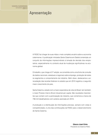 SANTA CATARINA
   EM DADOS   2011

                     Apresentação




                      A FIESC faz chegar às suas mãos o mais completo anuário sobre a economia
                      catarinense. A publicação intitulada Santa Catarina em Dados contempla um
                      conjunto de informações imprescindíveis à tomada de decisão dos empre-
                      sários, especialmente no contexto atual de mudanças significativas na eco-
                      nomia global.


                      O trabalho, que chega à 21ª edição, se consolida como uma fonte de consulta
                      de dados nacionais, estaduais e regionais sobre emprego, produção de todos
                      os segmentos e comportamento da indústria. Além disso, destacamos a ar-
                      recadação das receitas federais no estado que em 2010 registrou o segundo
                      maior crescimento do país.


                      Santa Catarina, estado com a maior expectativa de vida do Brasil, tem também
                      o maior Produto Interno Bruto Industrial per capita. São resultados importan-
                      tes que contam com a participação da indústria, que comemora a marca de
                      736 mil trabalhadores com carteira assinada em 2010.


                      A produção e a distribuição de informações precisas, sempre com vistas à
                      competitividade, é uma das contribuições da FIESC para o desenvolvimento
                      de Santa Catarina.




                                                                           Glauco José Côrte
                                                                        Presidente do Sistema FIESC



                                                                                                      3
 