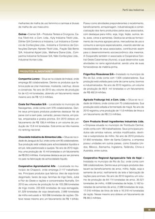 Perfil das Indústrias




melhantes de malha de uso feminino e camisas e blusas         Possui como atividades preponderantes o recebimento,
de malha de uso masculino.                                    beneficiamento, armazenagem, industrialização e comer-
                                                              cialização dos itens produzidos pelos seus associados,
Outras - Cremer S/A – Produtos Têxteis e Cirúrgicos, Ca-      com destaque para milho, soja, trigo, feijão, suínos, lei-
tiva Têxtil Ind. e Com. Ltda., Kyly Indústria Têxtil Ltda.,   te, aves, citros e sementes. Dedica-se ainda ao forneci-
Döhler S/A Comércio e Indústria, Luli Indústria e Comér-      mento de insumos agropecuários, mercadorias de uso e
cio de Confecções Ltda., Indústria e Comércio de Con-         consumo e serviços especializados, visando atender as
fecções Damyler, Nanete Têxtil Ltda., Fiação São Bento        necessidades de seus associados, contribuindo assim
S/A, Industrial Appel Ltda., Malharia Diana Ltda., Com-       para o desenvolvimento socioeconômico dos mesmos.
panhia Indústrial Schlosser S/A, Néki Confecções Ltda.,       A Cooperalfa também é associada à Cooperativa Cen-
Industrial Acrilan Ltda.                                      tral Oeste Catarinense (Aurora), a qual desenvolve suas
                                                              atividades no ramo agroindustrial, sendo uma de suas
                                                              fornecedoras de matéria-prima.
 PRODUTOS ALIMEnTARES¹
                                                              Frigorífico Riosulense S/A – Instalado no município de
Companhia Lorenz – Situa-se na cidade de Indaial, onde        Rio do Sul, onde conta com 1.505 colaboradores. Sua
emprega 80 colaboradores. Dentre os produtos que fa-          produção está voltada para corte de carne suína, bovinos
brica pode-se citar maionese, mostarda, catchup, doces        e industrializados. No ano de 2010 registrou um volume
e conservas. No ano de 2010 seu volume de produção            de produção de 89,9 mil toneladas e um faturamento
foi de 4,5 mil toneladas, obtendo um faturamento nesse        de R$ 492,9 milhões.
mesmo ano de R$ 12,3 milhões.
                                                              Agrícola Fraiburgo Ind. e Com. Ltda. – Situa-se na ci-
Costa Sul Pescados S/A – Localizada no município de           dade de Videira, onde conta com 75 colaboradores. Sua
Navegantes, onde conta com 576 colaboradores. Den-            produção está voltada a fermentado de maçã. No ano de
tre seus principais produtos podemos destacar filé de         2010 registrou uma produção de 11,6 milhões de litros e
peixe com e sem pele, camarão, peixes inteiros, em pos-       um faturamento de R$ 2,5 milhões.
tas, empanados e pratos prontos. Em 2010 obteve um
faturamento de R$ 108,4 milhões e um volume de pro-           Corn Products Brasil Ingredientes Industriais Ltda.
dução de 13,8 mil toneladas. Está entre as três maiores       – Empresa situada no município de Trombudo Central,
no ranking nacional.                                          onde conta com 180 trabalhadores. Seus principais pro-
                                                              dutos são amidos nativos, amidos modificados, dextri-
Chocoleite Indústria de Alimentos Ltda. – Situa-se na ci-     nas e subprodutos de milho. No ano de 2010 produziu
dade de Jaraguá do Sul, onde conta com 85 colaboradores.      51.650 toneladas. Além de Santa Catarina, a empresa
Sua produção está voltada para achocolatados líquidos e       possui unidades em outros países, como Estados Uni-
em pó, leite padronizado e queijos. No ano de 2010 regis-     dos, México, Alemanha, Inglaterra, Tailândia, China e
trou uma produção de 15 mil toneladas e um faturamento        Austrália, entre outros.
de R$ 29,5 milhões. A empresa destaca-se por ser pioneira
no país na fabricação de achocolatado líquido.                Cooperativa Regional Agropecuária Vale do Itajaí –
                                                              Instalada no município de Rio do Sul, onde conta com
Cooperativa Agroindustrial Alfa – Localizada no mu-           586 colaboradores. Dentre seus princiapis produtos des-
nicípio de Chapecó, onde emprega 2.117 trabalhado-            tacam-se beneficiamento de arroz, milho, feijão, soja e
res. Principais produtos que fabrica: óleo de soja bruto      semente de arroz; resfriamento de leite e fabricação de
degomado, farelo de soja, farinhas de trigo Delis, Jubá       rações para animais. No ano de 2010 registrou um volu-
e Flor do Oeste e rações e concentrados Nutrialfa. Em         me de produção de 64.114 toneladas de arroz, 35.521
2010 seu volume de produção foi de 103.288 toneladas          toneladas de milho, 4.698 toneladas de feijão, 5.182 to-
de trigo moído, 222.633 toneladas de soja esmagada,           neladas de sementes de arroz, 2.586 toneladas de soja,
61.329 toneladas de soja desativada, 2.889 toneladas          17.016 milhões de litros de leite e 16.318 mil toneladas
de milho extrusado e 163.096 toneladas de rações. Ob-         de ração. Nesse mesmo ano obteve um faturamento de
teve nesse mesmo ano um faturamento de R$ 1 bilhão.           R$ 88,5 milhões.




                                                                                                                           55
 