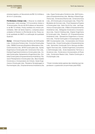 SANTA CATARINA                                                                                 Perfil das Indústrias
          EM DADOS   2011

     empresa registrou um faturamento de R$ 12,4 milhões e     Ltda., Cepar Construção e Comércio Ltda., BJS Constru-
     30 mil m² construídos.                                    ções e Empreendimentos Ltda., Mendes e Sibara Enge-
                                                               nharia Ltda., Construtora Oliveira Ltda., Construtora Azza
     Pré-Moldados Artelaje Ltda. – Situa-se na cidade de       Ltda., JCV Construção e Incorporação Ltda., Presul Pré-
     Guaraciaba, onde emprega 110 funcionários diretos e       Moldados de Concreto Ltda., Prosil Assessoria Projetos
     10 terceirizados. No ano de 2010 obteve um faturamen-     e Construções Ltda., Astor Kist & Cia. Ltda., Jat Enge-
     to de R$ 7,5 milhões. Produz artefatos de cimento pré-    nharia e Construções Ltda., D’Marco Empreendimentos
     moldados. Além de Santa Catarina, a empresa possui        Imobiliários Ltda., Dellagnelo Construtora e Incorpora-
     unidades no Paraná e no Rio Grande do Sul. Possui se-     dora Ltda., Koerich Holding Ltda., Etaplan Engenharia
     lo de qualidade da ABCP e a cetificação de qualidade      & Construção Ltda., Rosecon J.R. Empreendimentos
     Qualicert.                                                Imobiliários Ltda., Obraservice Engenharia e Consul-
                                                               toria Ltda., Frechal Contruções e Incorporações Ltda.,
     Outras – Embraed Empresa Brasileira de Edificações        AMV Incorporações Ltda., Incorporadora de Imóveis
     Ltda., Construtora Fontana Ltda., Criciúma Construções    Tropical Ltda., Conak Construções e Empreendimentos
     Ltda., CBEMI Construtora Brasileira e Mineradora Ltda.,   Ltda., Sermontec Construção Civil e Serviços de Mon-
     Construtora Ece Ltda., SETEP Construções Ltda., Açotec    tagens Técnicas Ltda., Castelo Engenharia, Consultoria
     Engenharia e Construções S/A, Construtora Fetz Ltda.,     e Administração Ltda., Acital Isolamentos Térmicos e
     Carlessi Engenharia Comércio e Construções Ltda., Co-     Acústicos Ltda., Construtora e Incorporadora JA Russi
     sate Construções, Saneamento e Engenharia Ltda., Cor-     Ltda., Construtora Realce Ltda., Piastra Construção e
     betta Construções e Empreendimentos Imobiliários, Pla-    Incorporação Ltda.
     necon Planejamento e Construções Ltda., Beco-Castelo
     Construtora e Incorporadora de Imóveis, Scala Enge-
     nharia e Construção Ltda., Planaterra Terraplenagem e     1   Foram incluídos textos apenas das indústrias que res-
     Pavimentação Ltda., Empreendimentos Imobiliários Zita     ponderam o questionário encaminhado pela FIESC.




60
 