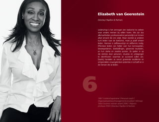 Elizabeth van Geerestein
Directeur Papillon  Partners
6
Leiderschap is het vermogen een toekomst te creëren
waar andere mensen bij willen horen. We zijn dus
allemaal leiders; professioneel en persoonlijk is er immers
altijd iemand die ons volgt. Maar voordat je anderen
kunt leiden naar de toekomst, moet je jezelf erheen
leiden. Hiervoor is zelfbewustzijn en zelfkennis nodig.
Effectieve leiders zijn helder over hun kernwaarden,
beweegredenen, doelstellingen, gewenste resultaten,
en hun sterke en zwakke punten. Ze spelen in op
die sterktes door personen, situaties en uitdagingen
te identificeren waarmee ze succesvol zullen zijn.
Daarbij handelen ze vanuit groeiende excellentie en
ontgrendelen onaangebroken potenties in zichzelf en in
de mensen die ze leiden.
1967 | Leiderschapstrainer | Personal coach |
Organisatieadviseur/managementconsultant | Winnaar
‘black business woman award 2006’ | Adjunct-
professor RSM | Directeur Papillon  Partners
 