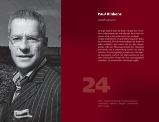 Paul Rinkens
Creatief ondernemer
24
De angst regeert. Dat is de dood in de pot voor innova-
tie en ondernemerschap. Wie wil je zijn, de architect van
morgen of de onderhoudsmonteur van vandaag?
Creatief ondernemen en sprankelend inspireren leiden
tot vernieuwing. Elke vernieuwing begint bij dingen te
willen ontdekken. Wij moeten met zijn allen nieuws-
gieriger willen zijn. Nieuwsgierigheid is een belangrijke
voorwaarde voor je ontwikkeling; zonder haar stop je
met leren. Wie nieuwsgierig is, is ergens voor, niet tegen.
De belangrijkste machine heet tegenwoordig niet voor
niets ‘zoekmachine’. Dingen die onze nieuwsgierigheid
opwekken, zijn verrassend en herkenbaar tegelijk.
1960 | Hogere Hotelschool | Hotelmanagement |
Ondernemer | Partner La Bergère | Ontwikkelaar
Qbic-concept.
 