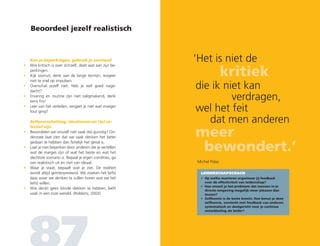 Beoordeel jezelf realistisch
	Ken je beperkingen, gebruik je verstand
•	 Wie kritisch is over zichzelf, doet wat aan zijn be-
perkingen.
•	Kijk vooruit, denk aan de lange termijn, reageer
niet te snel op impulsen.
•	Overschat jezelf niet. Heb je wel goed nage-
dacht?
•	Ervaring en routine zijn niet zaligmakend, denk
eens fris!
•	Leer van het verleden, vergeet je niet wat vroeger
fout ging?
	Zelfoverschatting, idealiseren en (te) se-
lectief zijn
•	Beoordelen we onszelf niet vaak (te) gunstig? On-
derzoek laat zien dat we vaak denken het beter
gedaan te hebben dan feitelijk het geval is.
•	Laat je niet beperken door anderen die je vertellen
wat de marges zijn of wat het beste en wat het
slechtste scenario is. Bepaal je eigen condities, ga
van realistisch uit en niet van ideaal.
•	Waar je staat, bepaalt wat je ziet. De realiteit
wordt altijd geïnterpreteerd. We zoeken het liefst
daar waar we denken te zullen horen wat we het
liefst willen.
•	Wie denkt geen blinde vlekken te hebben, leeft
vaak in een roze wereld. (Robbins, 2003)
‘Het is niet de
	 kritiek
	die ik niet kan
	 verdragen,
	wel het feit
		 dat men anderen
	meer
		 bewondert.’
LEIDERSCHAPSCOACH
•	Op welke manieren organiseer jij feedback
over de effectiviteit van leiderschap?
•	Hoe omzeil je het probleem dat mensen in je
directe omgeving mogelijk meer pleasen dan
teasen?
•	Zelfkennis is de beste kennis. Hoe benut je deze
zelfkennis, versterkt met feedback van anderen,
systematisch en doelgericht voor je continue
ontwikkeling als leider?
Michel Polac
 