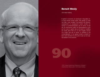 Benoit Wesly
CEO Xelat Holding
90
Ik geloof in omarmen, en vooral dan in figuurlijke zin.
Je moet mensen kansen geven. Plat gezegd: je moet
niet lullen, maar handelen. Dat betekent dat bedrijven
aangesproken en aangespoord moeten worden om
mensen uit achterstandswijken aan te nemen. Ik doe
dat. De werknemers voelen zich gewaardeerd en trots
op hun werk. Ik geloof dat je als bedrijf of instelling
de morele plicht hebt om zo veel mogelijk mensen
uit je eigen wijk aan te nemen. Je verbetert zo de
omstandigheden in het gebied rondom je bedrijf en
bent meer betrokken bij het wel en wee van de wijk.
Dat bedoel ik met omarmen.
1945 | Hoge Hotelschool Maastricht | Hôtelier |
Ondernemer | Bestuurder | CEO Xelat Holding
 