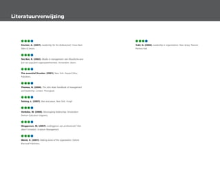 57 59 63 79
Sinclair, A. (2007). Leadership for the disillusioned. Crows Nest:
Allen  Unwin.
57 59 63 79
Ten Bos, R. (2002). Modes in management: een filosofische ana-
lyse van populaire organisatietheorieen. Amsterdam: Boom.
57 59 63 79
The essential Drucker. (2001). New York: HarperCollins
Publishers.
57 59 63 79
Thomas, N. (2004). The John Adair handbook of management
and leadership. London: Thorogood.
57 59 63 79
Tolstoy, L. (2007). War and peace. New York: Knopf.
57 59 63 79
Verbeke, W. (2008). Nieuwsgierig leiderschap. Amsterdam:
Pearson Education Uitgeverij.
57 59 63 79
Weggeman, M. (2007). Leidinggeven aan professionals? Niet
doen! Schiedam: Scriptum Management.
57 59 63 79
Weick, K. (2001). Making sense of the organization, Oxford:
Blackwell Publishers.
57 59 63 79
Yukl, G. (2006). Leadership in organizations. New Jersey: Pearson
Prentice Hall.
Literatuurverwijzing
 
