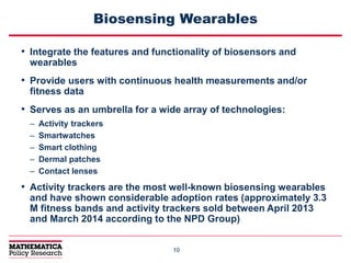 1010
Biosensing Wearables
• Integrate the features and functionality of biosensors and
wearables
• Provide users with continuous health measurements and/or
fitness data
• Serves as an umbrella for a wide array of technologies:
– Activity trackers
– Smartwatches
– Smart clothing
– Dermal patches
– Contact lenses
• Activity trackers are the most well-known biosensing wearables
and have shown considerable adoption rates (approximately 3.3
M fitness bands and activity trackers sold between April 2013
and March 2014 according to the NPD Group)
 