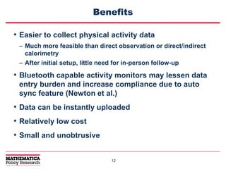 1212
Benefits
• Easier to collect physical activity data
– Much more feasible than direct observation or direct/indirect
calorimetry
– After initial setup, little need for in-person follow-up
• Bluetooth capable activity monitors may lessen data
entry burden and increase compliance due to auto
sync feature (Newton et al.)
• Data can be instantly uploaded
• Relatively low cost
• Small and unobtrusive
 