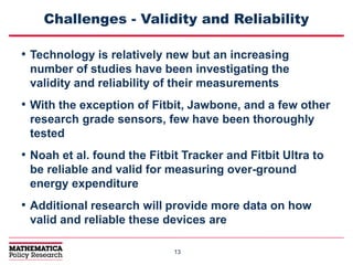 1313
Challenges - Validity and Reliability
• Technology is relatively new but an increasing
number of studies have been investigating the
validity and reliability of their measurements
• With the exception of Fitbit, Jawbone, and a few other
research grade sensors, few have been thoroughly
tested
• Noah et al. found the Fitbit Tracker and Fitbit Ultra to
be reliable and valid for measuring over-ground
energy expenditure
• Additional research will provide more data on how
valid and reliable these devices are
 