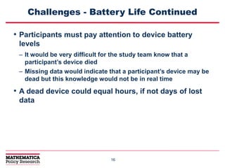 1616
Challenges - Battery Life Continued
• Participants must pay attention to device battery
levels
– It would be very difficult for the study team know that a
participant’s device died
– Missing data would indicate that a participant’s device may be
dead but this knowledge would not be in real time
• A dead device could equal hours, if not days of lost
data
 