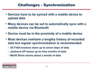 1717
Challenges - Synchronization
• Devices have to be synced with a mobile device to
upload data
• Many devices can be set to automatically sync with a
mobile device via Bluetooth
• Device must be in the proximity of a mobile device
• Most devices maintain a lengthy history of recorded
data but regular synchronization is recommended
– All Fitbit trackers store up to seven days of data
– Jawbone UP stores up to nine months of data
– Misfit Shine stores about a month of data
 