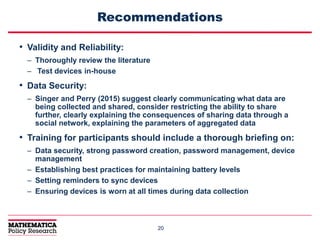 2020
Recommendations
• Validity and Reliability:
– Thoroughly review the literature
– Test devices in-house
• Data Security:
– Singer and Perry (2015) suggest clearly communicating what data are
being collected and shared, consider restricting the ability to share
further, clearly explaining the consequences of sharing data through a
social network, explaining the parameters of aggregated data
• Training for participants should include a thorough briefing on:
– Data security, strong password creation, password management, device
management
– Establishing best practices for maintaining battery levels
– Setting reminders to sync devices
– Ensuring devices is worn at all times during data collection
 