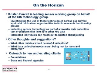 2121
On the Horizon
• Kristen Purcell is leading sensor working group on behalf
of the SIS technology group.
– Investigating the use of these technologies across our current
work and think about opportunities to build research functionality
around
– Including sensor technology as part of a broader data collection
tool or platform that links it to other key data
– Interested individuals can reach out to Kristen about joining
• Other thoughts and suggestions?
– What other metrics would be useful indicators?
– What data collection needs aren’t being met by tools and
platforms?
• Outreach to new and existing clients
– Foundations
– State and Federal agencies
 