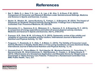 2323
References
• Bai, Y., Welk, G. J., Nam, Y. H., Lee, J. A., Lee, J. M., Kim, Y., & Dixon, P. M. (2015).
Comparison of Consumer and Research Monitors under Semistructured Settings. Medicine
and Science in Sports and Exercise. In press.
• Beyler, N., Bleeker, M., James-Burdumy, S., Fortson, J., & Benjamin, M. (2014). The Impact of
Playworks on Students’ Physical Activity During Recess: Findings from a Randomized
Controlled Trial. Preventive Medicine, 69, S20-S26.
• Dannecker, K. L., Sazonova, N. A., Melanson, E. L., Sazonov, E. S., & Browning, R. C. (2013).
A comparison of energy expenditure estimation of several physical activity monitors.
Medicine and Science in Sports and Exercise, 45(11), 2105-2112.
• Evenson, K.R., Goto, M. M., & Furberg, R. D. (2015). Systematic review of the validity and
reliability of consumer-wearable activity trackers. International Journal of Behavioral
Nutrition and Physical Activity, 12, 159.
• Ferguson, T., Rowlands, A. V., Olds, T., & Maher, C. (2015). The Validity of Consumer-Level,
Activity Monitors in Healthy Adults Worn in Free-Living Conditions: A Cross-Sectional Study.
International Journal of Behavioral Nutrition and Physical Activity, 12, 42.
• Granado-Font, E., Flores-Mateo, G., Sorli-Aguilar, M., Montana-Carreras, X., Ferre-Grau, C.,
Barrera-Uriarte, M., Oriol-Colominas, E., Rey-Renones, C., Caules, L., & Satue-Gracia, E.
(2015). Effectiveness of a Smartphone Application and Wearable Device for Weight Loss in
Overweight or Obese Primary Care Patients: Protocol for a Randomised Controlled Trial.
BMC Public Health, 15(1), 531.
 