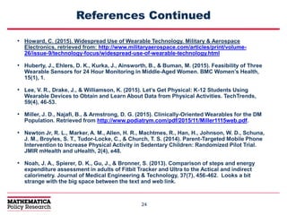 2424
References Continued
• Howard, C. (2015). Widespread Use of Wearable Technology. Military & Aerospace
Electronics, retrieved from: http://www.militaryaerospace.com/articles/print/volume-
26/issue-9/technology-focus/widespread-use-of-wearable-technology.html
• Huberty, J., Ehlers, D. K., Kurka, J., Ainsworth, B., & Buman, M. (2015). Feasibility of Three
Wearable Sensors for 24 Hour Monitoring in Middle-Aged Women. BMC Women’s Health,
15(1), 1.
• Lee, V. R., Drake, J., & Williamson, K. (2015). Let’s Get Physical: K-12 Students Using
Wearable Devices to Obtain and Learn About Data from Physical Activities. TechTrends,
59(4), 46-53.
• Miller, J. D., Najafi, B., & Armstrong, D. G. (2015). Clinically-Oriented Wearables for the DM
Population. Retrieved from http://www.podiatrym.com/pdf/2015/11/Miller1115web.pdf.
• Newton Jr, R. L., Marker, A. M., Allen, H. R., Machtmes, R., Han, H., Johnson, W. D., Schuna,
J. M., Broyles, S. T., Tudor-Locke, C., & Church, T. S. (2014). Parent-Targeted Mobile Phone
Intervention to Increase Physical Activity in Sedentary Children: Randomized Pilot Trial.
JMIR mHealth and uHealth, 2(4), e48.
• Noah, J. A., Spierer, D. K., Gu, J., & Bronner, S. (2013). Comparison of steps and energy
expenditure assessment in adults of Fitbit Tracker and Ultra to the Actical and indirect
calorimetry. Journal of Medical Engineering & Technology, 37(7), 456-462. Looks a bit
strange with the big space between the text and web link.
 