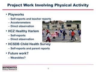55
Project Work Involving Physical Activity
• Playworks
– Self-reports and teacher reports
– Accelerometers
– Direct observation
• HCZ Healthy Harlem
– Self-reports
– Direct observation
• HCSDB Child Health Survey
– Self-reports and parent reports
• Future work?
– Wearables?
 