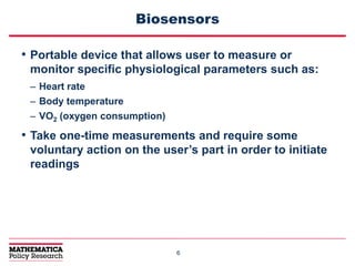 66
Biosensors
• Portable device that allows user to measure or
monitor specific physiological parameters such as:
– Heart rate
– Body temperature
– VO2 (oxygen consumption)
• Take one-time measurements and require some
voluntary action on the user’s part in order to initiate
readings
 