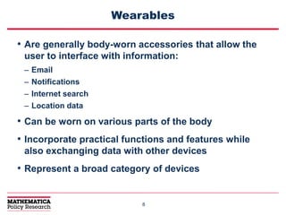 88
Wearables
• Are generally body-worn accessories that allow the
user to interface with information:
– Email
– Notifications
– Internet search
– Location data
• Can be worn on various parts of the body
• Incorporate practical functions and features while
also exchanging data with other devices
• Represent a broad category of devices
 