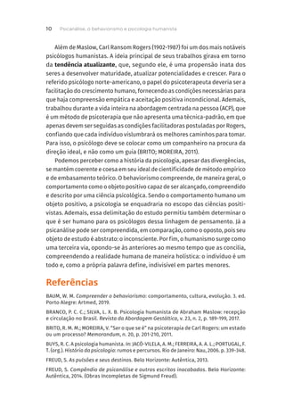 Além de Maslow, Carl Ransom Rogers (1902-1987) foi um dos mais notáveis
psicólogos humanistas. A ideia principal de seus trabalhos girava em torno
da tendência atualizante, que, segundo ele, é uma propensão inata dos
seres a desenvolver maturidade, atualizar potencialidades e crescer. Para o
referido psicólogo norte-americano, o papel do psicoterapeuta deveria ser a
facilitação do crescimento humano, fornecendo as condições necessárias para
que haja compreensão empática e aceitação positiva incondicional. Ademais,
trabalhou durante a vida inteira na abordagem centrada na pessoa (ACP), que
é um método de psicoterapia que não apresenta uma técnica-padrão, em que
apenas devem ser seguidas as condições facilitadoras postuladas por Rogers,
confiando que cada indivíduo vislumbrará os melhores caminhos para tomar.
Para isso, o psicólogo deve se colocar como um companheiro na procura da
direção ideal, e não como um guia (BRITO; MOREIRA, 2011).
Podemos perceber como a história da psicologia, apesar das divergências,
se mantém coerente e coesa em seu ideal de cientificidade de método empírico
e de embasamento teórico. O behaviorismo compreende, de maneira geral, o
comportamento como o objeto positivo capaz de ser alcançado, compreendido
e descrito por uma ciência psicológica. Sendo o comportamento humano um
objeto positivo, a psicologia se enquadraria no escopo das ciências positi-
vistas. Ademais, essa delimitação do estudo permitiu também determinar o
que é ser humano para os psicólogos dessa linhagem de pensamento. Já a
psicanálise pode ser compreendida, em comparação, como o oposto, pois seu
objeto de estudo é abstrato: o inconsciente. Por fim, o humanismo surge como
uma terceira via, opondo-se às anteriores ao mesmo tempo que as concilia,
compreendendo a realidade humana de maneira holística: o indivíduo é um
todo e, como a própria palavra define, indivisível em partes menores.
Referências
BAUM, W. M. Compreender o behaviorismo: comportamento, cultura, evolução. 3. ed.
Porto Alegre: Artmed, 2019.
BRANCO, P. C. C.; SILVA, L. X. B. Psicologia humanista de Abraham Maslow: recepção
e circulação no Brasil. Revista da Abordagem Gestáltica, v. 23, n. 2, p. 189-199, 2017.
BRITO, R. M. M.; MOREIRA, V. “Ser o que se é” na psicoterapia de Carl Rogers: um estado
ou um processo? Memorandum, n. 20, p. 201-210, 2011.
BUYS, R. C. A psicologia humanista. In: JACÓ-VILELA, A. M.; FERREIRA, A. A. L.; PORTUGAL, F.
T. (org.). História da psicologia: rumos e percursos. Rio de Janeiro: Nau, 2006. p. 339-348.
FREUD, S. As pulsões e seus destinos. Belo Horizonte: Autêntica, 2013.
FREUD, S. Compêndio de psicanálise e outros escritos inacabados. Belo Horizonte:
Autêntica, 2014. (Obras Incompletas de Sigmund Freud).
Psicanálise, o behaviorismo e psicologia humanista
10
 