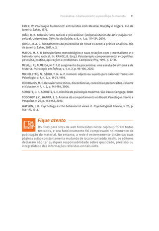 FRICK, W. Psicologia humanista: entrevistas com Maslow, Murphy e Rogers. Rio de
Janeiro: Zahar, 1975.
JOÃO, R. B. Behaviorismo radical e psicanálise: (im)possilidades de articulação con-
ceitual. Universitas: Ciências da Saúde, v. 8, n. 1, p. 111-134, 2010.
JORGE, M. A. C. Fundamentos da psicanálise de Freud a Lacan: a prática analítica. Rio
de Janeiro: Zahar, 2017. v. 3.
MATOS, M. A. O behaviorismo metodológico e suas relações com o mentalismo e o
behaviorismo radical. In: RANGÉ, B. (org.). Psicoterapia comportamental e cognitiva:
pesquisa, prática, aplicações e problemas. Campinas: Psy, 1995. p. 27-34.
MELO, J. R.; ALMEIDA, M. T. F. O surgimento da psicanálise: uma escuta do sintoma e da
histeria. Psicologia em Ênfase, v. 1, n. 2, p. 96-106, 2020.
MICHELETTO, N.; SÉRIO, T. M. A. P. Homem: objeto ou sujeito para skinner? Temas em
Psicologia, v. 1, n. 2, p. 11-21, 1993.
RODRIGUES, M. E. Behaviorismo: mitos, discordâncias, conceitos e preconceitos. Educere
et Educare, v. 1, n. 2, p. 141-164, 2006.
SCHULTZ, D. P.; SCHULTZ, S. E. História da psicologia moderna. São Paulo: Cengage, 2020.
TODOROV, J. C.; HANNA, E. S. Análise do comportamento no Brasil. Psicologia: Teoria e
Pesquisa, v. 26, p. 143-153, 2010.
WATSON, J. B. Psychology as the behaviorist views it. Psychological Review, v. 20, p.
158-177, 1913.
Os links para sites da web fornecidos neste capítulo foram todos
testados, e seu funcionamento foi comprovado no momento da
publicação do material. No entanto, a rede é extremamente dinâmica; suas
páginas estão constantemente mudando de local e conteúdo. Assim, os editores
declaram não ter qualquer responsabilidade sobre qualidade, precisão ou
integralidade das informações referidas em tais links.
Psicanálise, o behaviorismo e psicologia humanista 11
 