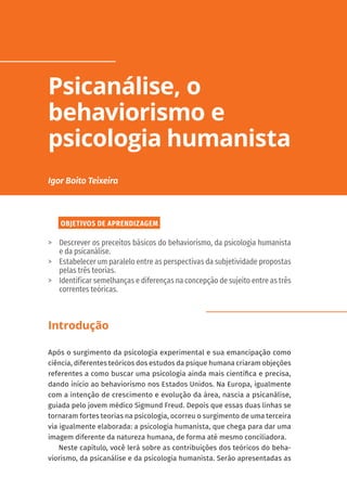 OBJETIVOS DE APRENDIZAGEM
	
> Descrever os preceitos básicos do behaviorismo, da psicologia humanista
e da psicanálise.
	
> Estabelecer um paralelo entre as perspectivas da subjetividade propostas
pelas três teorias.
	
> Identificar semelhanças e diferenças na concepção de sujeito entre as três
correntes teóricas.
Introdução
Após o surgimento da psicologia experimental e sua emancipação como
ciência, diferentes teóricos dos estudos da psique humana criaram objeções
referentes a como buscar uma psicologia ainda mais científica e precisa,
dando início ao behaviorismo nos Estados Unidos. Na Europa, igualmente
com a intenção de crescimento e evolução da área, nascia a psicanálise,
guiada pelo jovem médico Sigmund Freud. Depois que essas duas linhas se
tornaram fortes teorias na psicologia, ocorreu o surgimento de uma terceira
via igualmente elaborada: a psicologia humanista, que chega para dar uma
imagem diferente da natureza humana, de forma até mesmo conciliadora.
Neste capítulo, você lerá sobre as contribuições dos teóricos do beha-
viorismo, da psicanálise e da psicologia humanista. Serão apresentadas as
Psicanálise, o
behaviorismo e
psicologia humanista
Igor Boito Teixeira
 