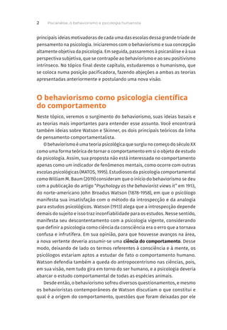 principais ideias motivadoras de cada uma das escolas dessa grande tríade de
pensamento na psicologia. Iniciaremos com o behaviorismo e sua concepção
altamente objetiva da psicologia. Em seguida, passaremos à psicanálise e à sua
perspectiva subjetiva, que se contrapõe ao behaviorismo e ao seu positivismo
intrínseco. No tópico final deste capítulo, estudaremos o humanismo, que
se coloca numa posição pacificadora, fazendo abjeções a ambas as teorias
apresentadas anteriormente e postulando uma nova visão.
O behaviorismo como psicologia científica
do comportamento
Neste tópico, veremos o surgimento do behaviorismo, suas ideias basais e
as teorias mais importantes para entender esse assunto. Você encontrará
também ideias sobre Watson e Skinner, os dois principais teóricos da linha
de pensamento comportamentalista.
O behaviorismo é uma teoria psicológica que surgiu no começo do século XX
como uma forma teórica de tornar o comportamento em si o objeto de estudo
da psicologia. Assim, sua proposta não está interessada no comportamento
apenas como um indicador de fenômenos mentais, como ocorre com outras
escolas psicológicas (MATOS, 1995). Estudiosos da psicologia comportamental
como William M. Baum (2019) consideram que o início do behaviorismo se deu
com a publicação do artigo “Psychology as the behaviorist views it” em 1913,
do norte-americano John Broadus Watson (1878-1958), em que o psicólogo
manifesta sua insatisfação com o método da introspecção e da analogia
para estudos psicológicos. Watson (1913) alega que a introspecção depende
demais do sujeito e isso traz inconfiabilidade para os estudos. Nesse sentido,
manifesta seu descontentamento com a psicologia vigente, considerando
que definir a psicologia como ciência da consciência era o erro que a tornava
confusa e infrutífera. Em sua opinião, para que houvesse avanços na área,
a nova vertente deveria assumir-se uma ciência do comportamento. Desse
modo, deixando de lado os termos referentes à consciência e à mente, os
psicólogos estariam aptos a estudar de fato o comportamento humano.
Watson defendia também a queda do antropocentrismo nas ciências, pois,
em sua visão, nem tudo gira em torno do ser humano, e a psicologia deveria
abarcar o estudo comportamental de todas as espécies animais.
Desde então, o behaviorismo sofreu diversos questionamentos, e mesmo
os behavioristas contemporâneos de Watson discutiam o que constitui e
qual é a origem do comportamento, questões que foram deixadas por ele
Psicanálise, o behaviorismo e psicologia humanista
2
 