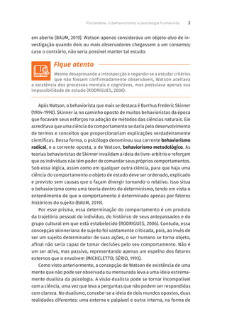 em aberto (BAUM, 2019). Watson apenas considerava um objeto-alvo de in-
vestigação quando dois ou mais observadores chegassem a um consenso;
caso o contrário, não seria possível manter tal estudo.
Mesmo desaprovando a introspecção e negando-se a estudar critérios
que não fossem confirmadamente observáveis, Watson aceitava
a existência dos processos mentais e cognitivos, mas postulava apenas sua
impossibilidade de estudo (RODRIGUES, 2006).
Após Watson, o behaviorista que mais se destaca é Burrhus Frederic Skinner
(1904-1990). Skinner ia no caminho oposto de muitos behavioristas da época
que focavam seus esforços na adoção de métodos das ciências naturais. Ele
acreditava que uma ciência do comportamento se daria pelo desenvolvimento
de termos e conceitos que proporcionariam explicações verdadeiramente
científicas. Dessa forma, o psicólogo denominou sua corrente behaviorismo
radical, e a corrente oposta, a de Watson, behaviorismo metodológico. As
teorias behavioristas de Skinner invalidam a ideia de livre-arbítrio e reforçam
que os indivíduos não têm poder de comandar seus próprios comportamentos.
Sob essa lógica, assim como em qualquer outra ciência, para que haja uma
ciência do comportamento o objeto de estudo deve ser ordenado, explicado
e previsto sem causas que o façam divergir tornando-o relativo. Isso situa
o behaviorismo como uma teoria dentro do determinismo, tendo em vista o
entendimento de que o comportamento é determinado apenas por fatores
históricos do sujeito (BAUM, 2019).
Por esse prisma, essa determinação do comportamento é um produto
da trajetória pessoal do indivíduo, do histórico de seus antepassados e do
grupo cultural em que está estabelecido (RODRIGUES, 2006). Contudo, essa
concepção skinneriana de sujeito foi vastamente criticada, pois, ao invés de
ser um sujeito determinador de suas ações, o ser humano se torna objeto,
afinal não seria capaz de tomar decisões pelo seu comportamento. Não é
um ser ativo, mas passivo, representando apenas um espelho dos fatores
externos que o envolvem (MICHELETTO; SÉRIO, 1993).
Como visto anteriormente, a concepção de Watson de existência de uma
mente que não pode ser observada ou mensurada leva a uma ideia extrema-
mente dualista da psicologia. A visão dualista pode se tornar incompatível
com a ciência, uma vez que leva a perguntas que não podem ser respondidas
com clareza. No dualismo, concebe-se a ideia de dois mundos opostos, duas
realidades diferentes: uma externa e palpável e outra interna, na forma de
Psicanálise, o behaviorismo e psicologia humanista 3
 