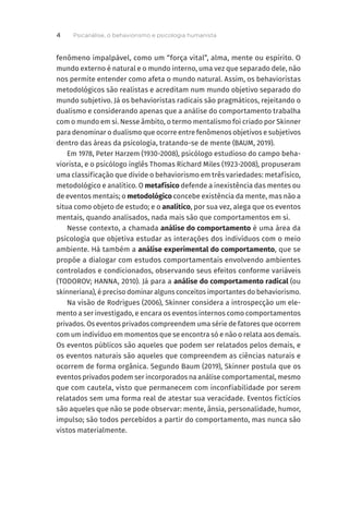 fenômeno impalpável, como um “força vital”, alma, mente ou espírito. O
mundo externo é natural e o mundo interno, uma vez que separado dele, não
nos permite entender como afeta o mundo natural. Assim, os behavioristas
metodológicos são realistas e acreditam num mundo objetivo separado do
mundo subjetivo. Já os behavioristas radicais são pragmáticos, rejeitando o
dualismo e considerando apenas que a análise do comportamento trabalha
com o mundo em si. Nesse âmbito, o termo mentalismo foi criado por Skinner
para denominar o dualismo que ocorre entre fenômenos objetivos e subjetivos
dentro das áreas da psicologia, tratando-se de mente (BAUM, 2019).
Em 1978, Peter Harzem (1930-2008), psicólogo estudioso do campo beha-
viorista, e o psicólogo inglês Thomas Richard Miles (1923-2008), propuseram
uma classificação que divide o behaviorismo em três variedades: metafísico,
metodológico e analítico. O metafísico defende a inexistência das mentes ou
de eventos mentais; o metodológico concebe existência da mente, mas não a
situa como objeto de estudo; e o analítico, por sua vez, alega que os eventos
mentais, quando analisados, nada mais são que comportamentos em si.
Nesse contexto, a chamada análise do comportamento é uma área da
psicologia que objetiva estudar as interações dos indivíduos com o meio
ambiente. Há também a análise experimental do comportamento, que se
propõe a dialogar com estudos comportamentais envolvendo ambientes
controlados e condicionados, observando seus efeitos conforme variáveis
(TODOROV; HANNA, 2010). Já para a análise do comportamento radical (ou
skinneriana), é preciso dominar alguns conceitos importantes do behaviorismo.
Na visão de Rodrigues (2006), Skinner considera a introspecção um ele-
mento a ser investigado, e encara os eventos internos como comportamentos
privados. Os eventos privados compreendem uma série de fatores que ocorrem
com um indivíduo em momentos que se encontra só e não o relata aos demais.
Os eventos públicos são aqueles que podem ser relatados pelos demais, e
os eventos naturais são aqueles que compreendem as ciências naturais e
ocorrem de forma orgânica. Segundo Baum (2019), Skinner postula que os
eventos privados podem ser incorporados na análise comportamental, mesmo
que com cautela, visto que permanecem com inconfiabilidade por serem
relatados sem uma forma real de atestar sua veracidade. Eventos fictícios
são aqueles que não se pode observar: mente, ânsia, personalidade, humor,
impulso; são todos percebidos a partir do comportamento, mas nunca são
vistos materialmente.
Psicanálise, o behaviorismo e psicologia humanista
4
 
