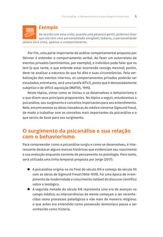 De acordo com essa visão, quando uma pessoa é gentil, podemos dizer
que ela tem uma personalidade amigável; todavia, a personalidade
jamais será vista, apenas o comportamento.
Por fim, uma parte importante da análise comportamental proposta por
Skinner é entender o comportamento verbal. Ao fazer um autorrelato de
eventos privados (sentimentos, por exemplo), o indivíduo pode falar que os
tem (o que sente, o que entende estar ocorrendo consigo mesmo); porém,
deve-se analisar a natureza do que foi dito e suas circunstâncias. Pela ver-
balização dos eventos internos, os comportamentos privados poderão ser
estudados; entretanto, será uma tarefa difícil, posto que é demasiadamente
subjetivo e de difícil aquisição (MATOS, 1995).
Neste tópico, vimos como se iniciou e se desenvolveu o behaviorismo e
o que dizem seus principais proponentes. No tópico a seguir, estudaremos a
psicanálise, seu surgimento e conceitos importantes para seu entendimento.
Nele, encontraremos as ideias inovadoras do médico vienense Sigmund Freud,
de modo a trabalhar com os conceitos mais importantes da psicanálise e o
que serviu de base para seu surgimento.
O surgimento da psicanálise e sua relação
com o behaviorismo
Para compreender como a psicanálise surgiu e como se desenvolveu, é inte-
ressante destacar alguns marcos históricos que evidenciam seu nascimento
e sua evolução enquanto corrente de pensamento na psicologia. Para tanto,
será utilizada uma linha temporal proposta por Jorge (2017).
	
„ A psicanálise origina-se no final do século XIX e começo do século XX
com as obras de Sigmund Freud (1856-1939). Foi uma época de irrom-
pimento da modernidade e crescimento notável do discurso científico
sobre o teológico.
	
„ A segunda metade do século XIX representa uma era de avanços no
campo médico; as intercorrências da mente começam a ser reconhe-
cidas como processos patológicos e não mais de maneira religiosa:
o que antes era entendido como possessão demoníaca passa a ser
conhecido como histeria.
Psicanálise, o behaviorismo e psicologia humanista 5
 