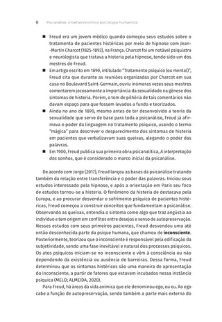 „ Freud era um jovem médico quando começou seus estudos sobre o
tratamento de pacientes histéricas por meio de hipnose com Jean-
-Martin Charcot (1825-1893), na França. Charcot foi um notável psiquiatra
e neurologista que tratava a histeria pela hipnose, tendo sido um dos
mestres de Freud.
	
„ Em artigo escrito em 1890, intitulado “Tratamento psíquico (ou mental)”,
Freud cita que durante as reuniões organizadas por Charcot em sua
casa no Boulevard Saint-Germain, ouviu inúmeras vezes seus mestres
comentarem jocosamente a importância da sexualidade na gênese dos
sintomas de histeria. Porém, o tom de pilhéria de tais comentários não
davam espaço para que fossem levados a fundo e teorizados.
	
„ Ainda no ano de 1890, mesmo antes de ter desenvolvido a teoria da
sexualidade que serve de base para toda a psicanálise, Freud já afir-
mava o poder da linguagem no tratamento psíquico, usando o termo
“mágica” para descrever o desparecimento dos sintomas de histeria
em pacientes que verbalizavam suas queixas, alegando o poder das
palavras.
	
„ Em 1900, Freud publica sua primeira obra psicanalítica, A interpretação
dos sonhos, que é considerado o marco inicial da psicanálise.
De acordo com Jorge (2017), Freud lançou as bases da psicanálise tratando
também da relação entre transferência e o poder das palavras. Iniciou seus
estudos interessado pela hipnose, e após a orientação em Paris seu foco
de estudos tornou-se a histeria. O fenômeno da histeria de destacava pela
Europa, e ao procurar desvendar o sofrimento psíquico de pacientes histé-
ricas, Freud começou a construir conceitos que fundamentam a psicanálise.
Observando as queixas, entendia o sintoma como algo que traz angústia ao
indivíduo e tem origem em conflitos entre desejos e senso de autopreservação.
Nesses estudos com seus primeiros pacientes, Freud desvendou uma até
então desconhecida parte da psique humana, que chamou de inconsciente.
Posteriormente, teorizou que o inconsciente é responsável pela edificação da
subjetividade, sendo uma fase inevitável e natural dos processos psíquicos.
Os atos psíquicos iniciam-se no inconsciente e vêm à consciência ou não
dependendo da existência ou ausência de barreiras. Dessa forma, Freud
determinou que os sintomas histéricos são uma maneira de apresentação
do inconsciente, a partir de fatores que estavam incubados nessa instância
psíquica (MELO; ALMEIDA, 2020).
Para Freud, há áreas da vida anímica que ele denominou ego, ou eu. Ao ego
cabe a função de autopreservação, sendo também a parte mais externa do
Psicanálise, o behaviorismo e psicologia humanista
6
 