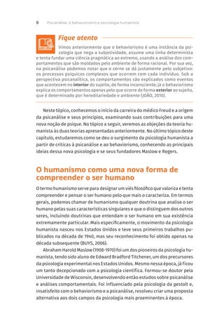 Vimos anteriormente que o behaviorismo é uma instância da psi-
cologia que nega a subjetividade, assume uma linha determinista
e tenta fundar uma ciência pragmática ao extremo, usando a análise dos com-
portamentos que são moldados pelo ambiente de forma racional. Por sua vez,
na psicanálise podemos notar que o cerne se dá justamente pelo subjetivo:
os processos psíquicos complexos que ocorrem com cada indivíduo. Sob a
perspectiva psicanalítica, os comportamentos são explicados como eventos
que acontecem no interior do sujeito, de forma inconsciente; já o behaviorismo
explica os comportamentos apenas pelo que ocorre de forma exterior ao sujeito,
que é determinado por hereditariedade e ambiente (JOÃO, 2010).
Neste tópico, conhecemos o início da carreira do médico Freud e a origem
da psicanálise e seus princípios, examinando suas contribuições para uma
nova noção de psique. No tópico a seguir, veremos as objeções da teoria hu-
manista às duas teorias apresentadas anteriormente. No último tópico deste
capítulo, estudaremos como se deu o surgimento da psicologia humanista a
partir de críticas à psicanálise e ao behaviorismo, conhecendo as principais
ideias dessa nova psicologia e se seus fundadores Maslow e Rogers.
O humanismo como uma nova forma de
compreender o ser humano
O termo humanismo serve para designar um viés filosófico que valoriza e tenta
compreender e pensar o ser humano pelo que mais o caracteriza. Em termos
gerais, podemos chamar de humanismo qualquer doutrina que analise o ser
humano pelas suas características singulares e que o distinguem dos outros
seres, incluindo doutrinas que entendam o ser humano em sua existência
extremamente particular. Mais especificamente, o movimento da psicologia
humanista nasceu nos Estados Unidos e teve seus primeiros trabalhos pu-
blicados na década de 1940, mas seu reconhecimento foi obtido apenas na
década subsequente (BUYS, 2006).
Abraham Harold Maslow (1908-1970) foi um dos pioneiros da psicologia hu-
manista, tendo sido aluno de Edward Bradford Titchener, um dos precursores
da psicologia experimental nos Estados Unidos. Mesmo nessa época, já ficou
um tanto decepcionado com a psicologia científica. Formou-se doutor pela
Universidade de Wisconsin, desenvolvendo então estudos sobre psicanálise
e análises comportamentais. Foi influenciado pela psicologia da gestalt e,
insatisfeito com o behaviorismo e a psicanálise, resolveu criar uma proposta
alternativa aos dois campos da psicologia mais proeminentes à época.
Psicanálise, o behaviorismo e psicologia humanista
8
 