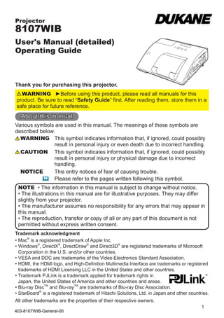 1
Projector
8107WIB
User's Manual (detailed)
Operating Guide
Thank you for purchasing this projector.
►Before using this product, please read all manuals for this
product. Be sure to read “Safety Guide” first. After reading them, store them in a
safe place for future reference.
WARNING
• The information in this manual is subject to change without notice.
• The illustrations in this manual are for illustrative purposes. They may differ
slightly from your projector.
• The manufacturer assumes no responsibility for any errors that may appear in
this manual.
• The reproduction, transfer or copy of all or any part of this document is not
permitted without express written consent.
NOTE
Trademark acknowledgment
Various symbols are used in this manual. The meanings of these symbols are
described below.
About this manual
WARNING
CAUTION
This symbol indicates information that, if ignored, could possibly
result in personal injury or even death due to incorrect handling.
This symbol indicates information that, if ignored, could possibly
result in personal injury or physical damage due to incorrect
handling.
Please refer to the pages written following this symbol.
• Mac®
is a registered trademark of Apple Inc.
• Windows®
, DirectX®
, DirectDraw®
and Direct3D®
are registered trademarks of Microsoft
Corporation in the U.S. and/or other countries.
• VESA and DDC are trademarks of the Video Electronics Standard Association.
• HDMI, the HDMI logo, and High-Definition Multimedia Interface are trademarks or registered
trademarks of HDMI Licensing LLC in the United States and other countries.
• Trademark PJLink is a trademark applied for trademark rights in
Japan, the United States of America and other countries and areas.
• Blu-ray DiscTM
and Blu-rayTM
are trademarks of Blu-ray Disc Association.
• StarBoard®
is a registered trademark of Hitachi Solutions, Ltd. in Japan and other countries.
All other trademarks are the properties of their respective owners.
NOTICE This entry notices of fear of causing trouble.
403-8107WIB-General-00
 