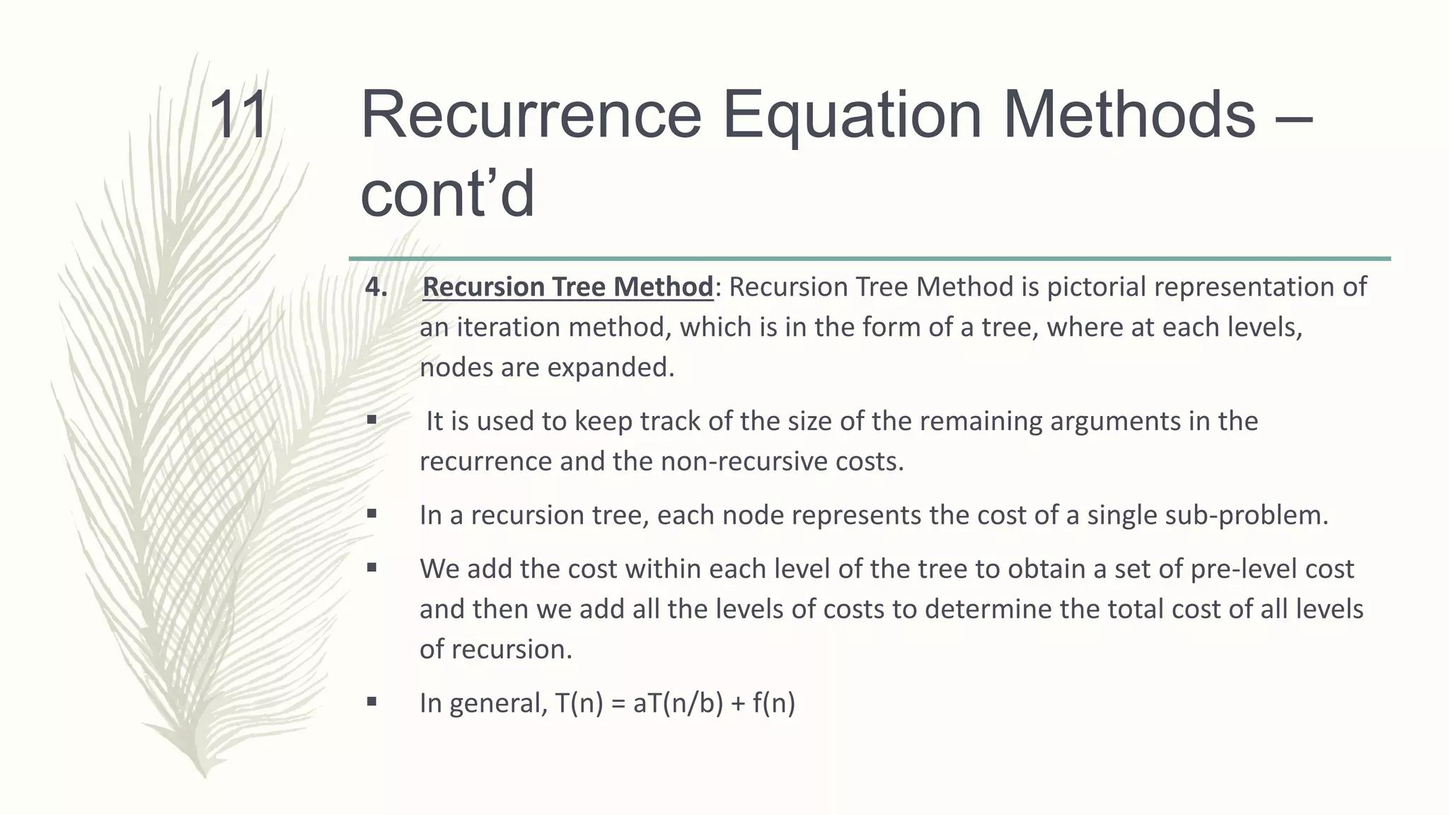 Recurrence Equation Methods –
cont’d
4. Recursion Tree Method: Recursion Tree Method is pictorial representation of
an iteration method, which is in the form of a tree, where at each levels,
nodes are expanded.
 It is used to keep track of the size of the remaining arguments in the
recurrence and the non-recursive costs.
 In a recursion tree, each node represents the cost of a single sub-problem.
 We add the cost within each level of the tree to obtain a set of pre-level cost
and then we add all the levels of costs to determine the total cost of all levels
of recursion.
 In general, T(n) = aT(n/b) + f(n)
11
 