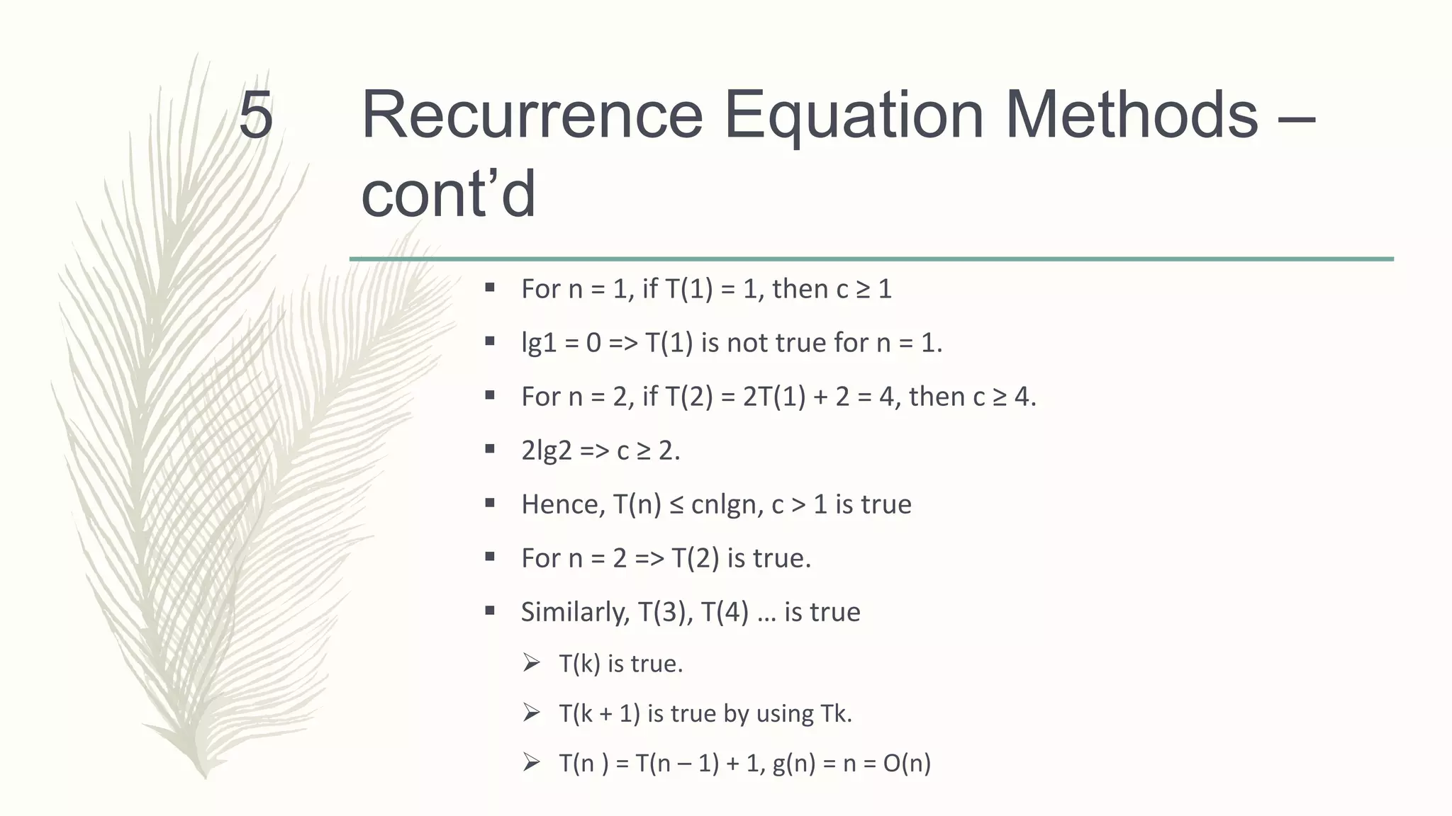 Recurrence Equation Methods –
cont’d
 For n = 1, if T(1) = 1, then c ≥ 1
 lg1 = 0 => T(1) is not true for n = 1.
 For n = 2, if T(2) = 2T(1) + 2 = 4, then c ≥ 4.
 2lg2 => c ≥ 2.
 Hence, T(n) ≤ cnlgn, c > 1 is true
 For n = 2 => T(2) is true.
 Similarly, T(3), T(4) … is true
 T(k) is true.
 T(k + 1) is true by using Tk.
 T(n ) = T(n – 1) + 1, g(n) = n = O(n)
5
 