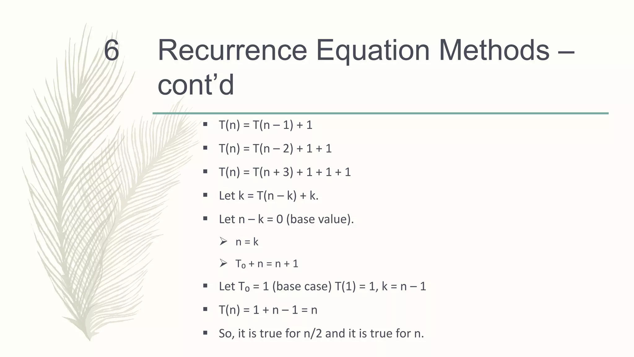 Recurrence Equation Methods –
cont’d
 T(n) = T(n – 1) + 1
 T(n) = T(n – 2) + 1 + 1
 T(n) = T(n + 3) + 1 + 1 + 1
 Let k = T(n – k) + k.
 Let n – k = 0 (base value).
 n = k
 T₀ + n = n + 1
 Let T₀ = 1 (base case) T(1) = 1, k = n – 1
 T(n) = 1 + n – 1 = n
 So, it is true for n/2 and it is true for n.
6
 
