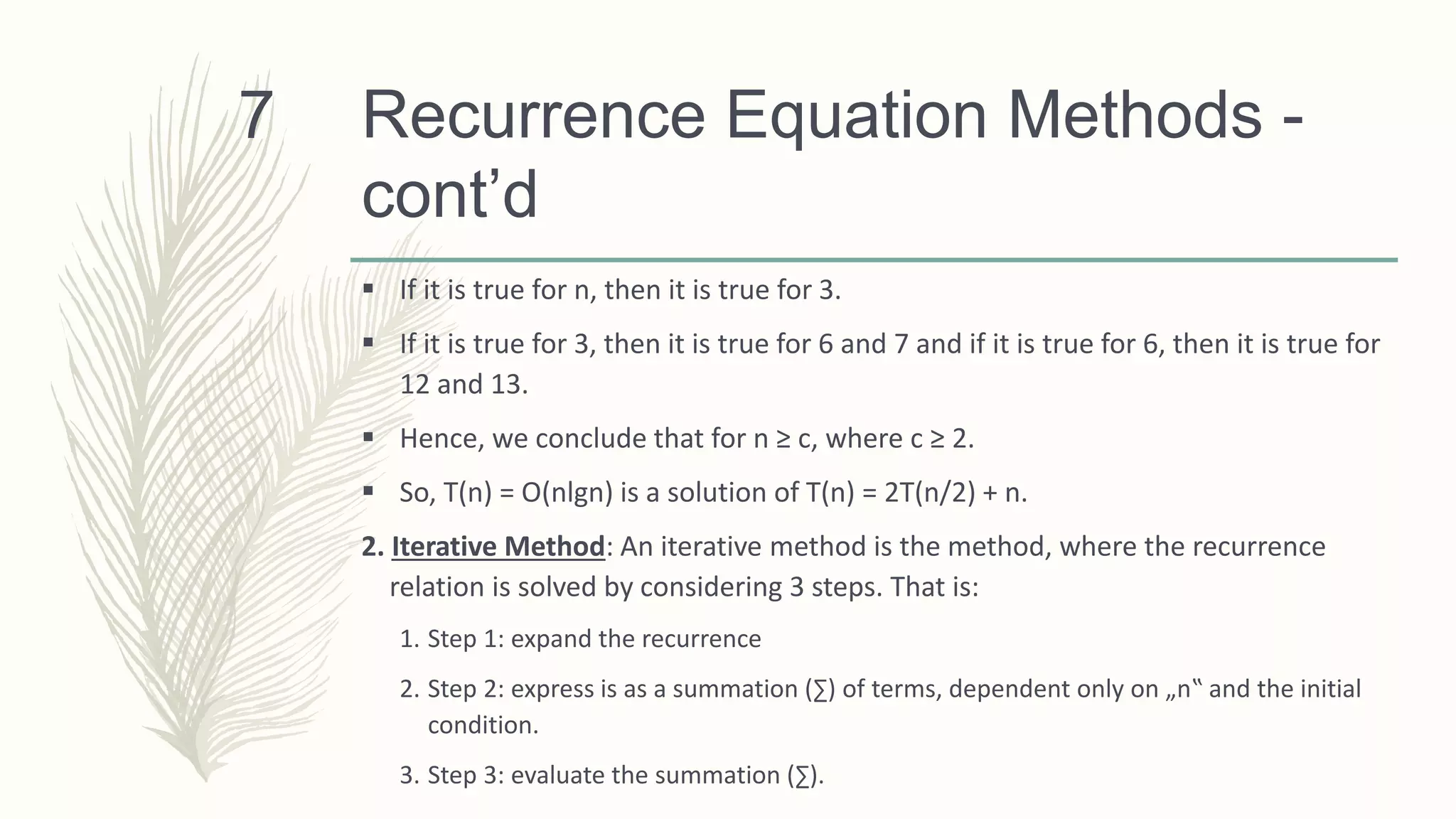 Recurrence Equation Methods -
cont’d
 If it is true for n, then it is true for 3.
 If it is true for 3, then it is true for 6 and 7 and if it is true for 6, then it is true for
12 and 13.
 Hence, we conclude that for n ≥ c, where c ≥ 2.
 So, T(n) = O(nlgn) is a solution of T(n) = 2T(n/2) + n.
2. Iterative Method: An iterative method is the method, where the recurrence
relation is solved by considering 3 steps. That is:
1. Step 1: expand the recurrence
2. Step 2: express is as a summation (∑) of terms, dependent only on „n‟ and the initial
condition.
3. Step 3: evaluate the summation (∑).
7
 