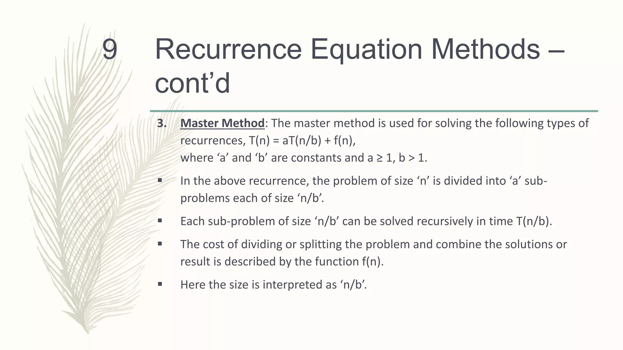 Recurrence Equation Methods –
cont’d
3. Master Method: The master method is used for solving the following types of
recurrences, T(n) = aT(n/b) + f(n),
where ‘a’ and ‘b’ are constants and a ≥ 1, b > 1.
 In the above recurrence, the problem of size ‘n’ is divided into ‘a’ sub-
problems each of size ‘n/b’.
 Each sub-problem of size ‘n/b’ can be solved recursively in time T(n/b).
 The cost of dividing or splitting the problem and combine the solutions or
result is described by the function f(n).
 Here the size is interpreted as ‘n/b’.
9
 