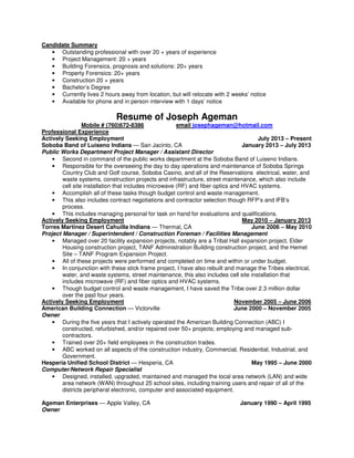 Candidate Summary
• Outstanding professional with over 20 + years of experience
• Project Management: 20 + years
• Building Forensics, prognosis and solutions: 20+ years
• Property Forensics: 20+ years
• Construction 20 + years
• Bachelor’s Degree
• Currently lives 2 hours away from location, but will relocate with 2 weeks’ notice
• Available for phone and in person interview with 1 days’ notice
Resume of Joseph Ageman
Mobile # (760)672-8386 email josephageman@hotmail.com
Professional Experience
Actively Seeking Employment July 2013 – Present
Soboba Band of Luiseno Indians — San Jacinto, CA January 2013 – July 2013
Public Works Department Project Manager / Assistant Director
• Second in command of the public works department at the Soboba Band of Luiseno Indians.
• Responsible for the overseeing the day to day operations and maintenance of Soboba Springs
Country Club and Golf course, Soboba Casino, and all of the Reservations electrical, water, and
waste systems, construction projects and infrastructure, street maintenance, which also include
cell site installation that includes microwave (RF) and fiber optics and HVAC systems.
• Accomplish all of these tasks though budget control and waste management.
• This also includes contract negotiations and contractor selection though RFP’s and IFB’s
process.
• This includes managing personal for task on hand for evaluations and qualifications.
Actively Seeking Employment May 2010 – January 2013
Torres Martinez Desert Cahuilla Indians — Thermal, CA June 2006 – May 2010
Project Manager / Superintendent / Construction Foreman / Facilities Management
• Managed over 20 facility expansion projects, notably are a Tribal Hall expansion project, Elder
Housing construction project, TANF Administration Building construction project, and the Hemet
Site – TANF Program Expansion Project.
• All of these projects were performed and completed on time and within or under budget.
• In conjunction with these stick frame project, I have also rebuilt and manage the Tribes electrical,
water, and waste systems, street maintenance, this also includes cell site installation that
includes microwave (RF) and fiber optics and HVAC systems.
• Though budget control and waste management, I have saved the Tribe over 2.3 million dollar
over the past four years.
Actively Seeking Employment November 2005 – June 2006
American Building Connection — Victorville June 2000 – November 2005
Owner
• During the five years that I actively operated the American Building Connection (ABC) I
constructed, refurbished, and/or repaired over 50+ projects; employing and managed sub-
contractors.
• Trained over 20+ field employees in the construction trades.
• ABC worked on all aspects of the construction industry, Commercial, Residential, Industrial, and
Government.
Hesperia Unified School District — Hesperia, CA May 1995 – June 2000
Computer/Network Repair Specialist
• Designed, installed, upgraded, maintained and managed the local area network (LAN) and wide
area network (WAN) throughout 25 school sites, including training users and repair of all of the
districts peripheral electronic, computer and associated equipment.
Ageman Enterprises — Apple Valley, CA January 1990 – April 1995
Owner
 