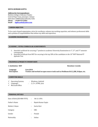 DIVYA KUMARI GUPTA
Address for Correspondence:
Beehive College of Advance Studies
Central Hope Town, Jamanpur, Selaqui
Dehradun-248007(Uttarakhand), India
Phone : +918979751866
Email : dgdivya06@yahoo.com
To be a part of good organization, strive for excellence, enhance my working capacities, and enhance professional skills
and a position of responsibilities that utilizes my skills and experience.
1. Awarded certificate for securing 1st
position in academic University Examination in 1st
, 2nd
, and 3rd
semester
consequently
2. Awarded Certificate from NIIT for securing in the top 30% of the candidates in the 10th
NIIT National IT
Aptitude Test
1. Institution: NIIT Duration: 6 weeks
Language: Core JAVA
Description: Trainee and worked on open source tools such as NetBeans 8.0.2, JDK, Eclipse, etc.
 Operating Systems : Windows, Android
 Languages : C, C++, HTML, Java
 Microsoft Office
Date of Birth (DD-MM-YYYY) : 06-11-1991
Father’s Name : Rajesh Kumar Gupta
Mother’s Name : Sarita Devi
Category : OBC
Gender : Female
Nationality : Indian
CAREER OBJECTIVE
ACADEMIC BACKGROUND
ACADEMIC / EXTRA CURRICULAR ACHIEVEMENTS
TRAININGS & PROJECTS UNDERTAKEN
COMPUTER SKILLS
PERSONAL DETAILS
 