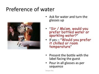 Preference of water
• Ask for water and turn the
glasses up
• “Sir / Ma’am, would you
prefer bottled water or
sparkling water?”
• If yes – “Would you prefer
it chilled or room
temperature”
• Present the bottle with the
label facing the guest
• Pour in all glasses as per
sequence
Deepan Roy
 