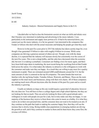 11
Jacob Young
10/12/2016
B 100
Industry Analysis - Musical Instruments and Supply Stores in the U.S.
I decided after we had in class the brainstorm session on what our skills and talents were
that I became very interested in marketing and advertising in the music industry. I was
particularly in the instrument and supply store portion of it. It had to be narrowed down, you
cannot just say the music industry, it is far too general. I am interested in the companies like
Fender or Gibson who deal with the actual musicians and helping the people get what they need.
However in the past five years prior to 2015 the industry has taken a pretty large hit, even
though it has generated 15 billion in sales with roughly 6 billion in revenue. While some
companies are thriving a generous amount of others are not. Though, even with the sharp
decline, it is expected that the industry will increase slowly but consistently over the course of
the next five years. This is not a cheap hobby, and the sales have decreased when the economy
did, but now it is making a comeback. Consumers are finding a love for music again, and there
have been bold steps taken in marketing, the most recent being the weeklong festival that Fender
held across the nation. It is what makes the industry so attractive is the willingness to work with
the consumer and make sure they are happy. As a result they are willing to pay more for a quality
instrument or pedal. There are estimated around 4,000 establishments around the U.S. but the
main amount of sales is centered on the top 50 companies. The name brands that most are
familiar with, the top being Fender, Yamaha, Gibson, Warwick, and Ibanez. These are the main
suppliers to the retail stores and businesses, along with their own chains. All of these companies
are making much more efficient decisions after the disaster of the past five years and as a result
the industry is growing.
Usually an industry as large as this one would require a great deal of education, however
this one does not. You still have to have a college degree and a high school diploma, but they are
not looking for that as much. They are actively looking for those with a good attitude and a
willingness to work with people not just for a sale, but to truly make sure they are happy. A vast
majority of the business they receive is from those who come to music as a hobby. It is what they
want to do in their own personal time, and the consumer does not want to be treated as an atm. If
they continue on the path that leads to making the customer happy first, then they will see the
increase that is slowly rising. Rising middle-class populations in emerging markets are driving
the growth as well, and if they continue to market to them and let them know they come first, the
revenue will follow.
 