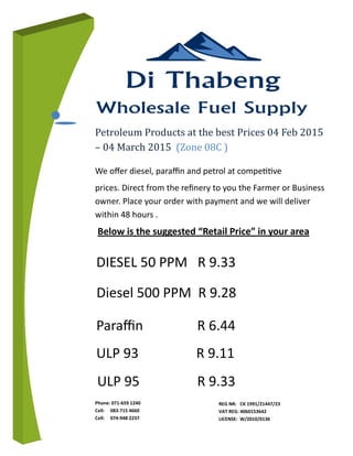 Phone: 071-659 1240
Cell: 083-715 4660
Cell: 074-948 2237
We oﬀer diesel, paraﬃn and petrol at compeƟƟve
prices. Direct from the reﬁnery to you the Farmer or Business
owner. Place your order with payment and we will deliver
within 48 hours .
Petroleum Products at the best Prices 04 Feb 2015
– 04 March 2015 (Zone 08C )
Diesel 500 PPM R 9.28
DIESEL 50 PPM R 9.33
Paraﬃn R 6.44
ULP 93 R 9.11
REG NR: CK 1991/21447/23
VAT REG: 4060153642
LICENSE: W/2010/0136
ULP 95 R 9.33
Below is the suggested “Retail Price” in your area
 