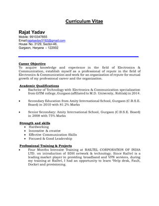 Curriculum Vitae
Rajat Yadav
Mobile: 9910347855
Email:rajatyadav3192@gmail.com
House No. 3129, Sector-46,
Gurgaon, Haryana – 122002
Career Objective
To acquire knowledge and experience in the field of Electronics &
Communication, establish myself as a professional of repute in the field of
Electronics & Communication and work for an organization of repute for mutual
growth of my professional career and the organization.
Academic Qualifications
 Bachelor of Technology with Electronics & Communication specialization
from GITM college, Gurgaon (affiliated to M.D. University, Rohtak) in 2014.
 Secondary Education from Amity International School, Gurgaon (C.B.S.E.
Board) in 2010 with 81.2% Marks
 Senior Secondary: Amity International School, Gurgaon (C.B.S.E. Board)
in 2008 with 75% Marks
Strength and skills
 Hardworking
 Innovative & creative
 Effective Communication Skills
 Focused & Good Leadership
Professional Training & Projects
 Four Months Intensive Training at RAILTEL CORPORATION OF INDIA
LTD. on introduction of SDH network & technology. Since Railtel is a
leading market player in providing broadband and VPN services, during
my training at Railtel, I had an opportunity to learn “Help desk, Fault,
Docket and provisioning.
 
