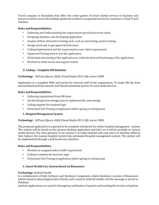 Travel company in Karnataka that offers the entire gamut of travel related services to business and
leisure travelers across the multiple platforms to deliver exceptional service for customers a Total Travel
Solution.
Roles and Responsibilities:
• Gathering and Understanding the requirement specification from client.
• Designing database and developing application
• Analyse defects detected in testing cycle, such as unit testing, system testing.
• Design mock-ups to get approval from team
• Coding-implemented and the requirement as per client requirement
• Supported Testing team to test the application
• Performed unit testing of the application to verify the desired functioning of the application.
• Worked on client issues and support tickets
2. Linkup – Complete HR Solutions
Technology: ASP.net, JQuery, AJAX, Visual Studio 2013, SQL server 2008.
Application is a complete HRA web portal for internal staff of the organization. To make HR life from
manual based activity towards web-based automated system for each media devices.
Roles and Responsibilities:
• Gathering requirement from HR team
• Get the Design from design team to implement the same design
• Coding-implant the backend logic
• Performed Unit Testing of application before giving to testing team
3. Hospital Management System
Technology: ASP.net, JQuery, AJAX, Visual Studio 2013, SQL server 2008.
The proposed application is expected to be complete web portal for online hospital management system.
The system will be based on the present desktop application and later on it will be portable to various
media devices. The main purpose of our system is to make hospital task easy and is to develop software
that replaces the manual hospital system into automated hospital management system. The system will
be implemented through a web based user interface.
Roles and Responsibilities:
• Worked on assigned tasks to fulfil requirement
• Coding to implant the business logic
• Performed Unit Testing of application before giving to testing team
4. Smart Health Care System Based on Biosensors
Technology: Android Studio
Is a collaborative of both Software and Hardware component, where Hardware consists of Biosensors
which monitors physiological data of body and is send to Android mobile and the message is stored in
Database
Android applications are used for Emergency notification of patient and tracking the location of patient.
 