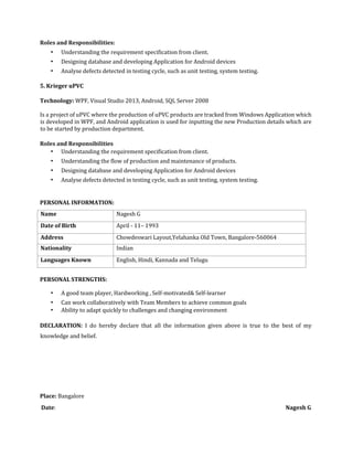 Roles and Responsibilities:
• Understanding the requirement specification from client.
• Designing database and developing Application for Android devices
• Analyse defects detected in testing cycle, such as unit testing, system testing.
5. Krieger uPVC
Technology: WPF, Visual Studio 2013, Android, SQL Server 2008
Is a project of uPVC where the production of uPVC products are tracked from Windows Application which
is developed in WPF, and Android application is used for inputting the new Production details which are
to be started by production department.
Roles and Responsibilities
• Understanding the requirement specification from client.
• Understanding the flow of production and maintenance of products.
• Designing database and developing Application for Android devices
• Analyse defects detected in testing cycle, such as unit testing, system testing.
PERSONAL INFORMATION:
Name Nagesh G
Date of Birth April - 11– 1993
Address Chowdeswari Layout,Yelahanka Old Town, Bangalore-560064
Nationality Indian
Languages Known English, Hindi, Kannada and Telugu
PERSONAL STRENGTHS:
• A good team player, Hardworking , Self-motivated& Self-learner
• Can work collaboratively with Team Members to achieve common goals
• Ability to adapt quickly to challenges and changing environment
DECLARATION: I do hereby declare that all the information given above is true to the best of my
knowledge and belief.
Place: Bangalore
Date: Nagesh G
 