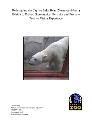 Redesigning the Captive Polar Bear (Ursus maritimus) 
Exhibit to Prevent Stereotypical Behavior and Promote 
Positive Visitor Experience 
Cindy Hoang 
Applied Animal Behavior in Captive Populations 
NSCI 579 – 001 
December 4, 2012 
Semester Project Proposal 
 